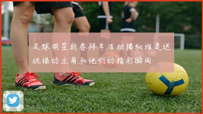 足球明星新春拜年活动揭秘谁是送祝福的主角和他们的精彩瞬间