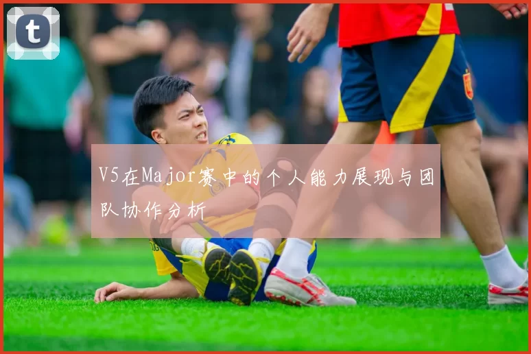 V5在Major赛中的个人能力展现与团队协作分析