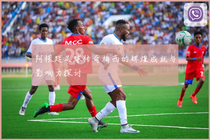 阿根廷足球传奇梅西的辉煌成就与影响力探讨