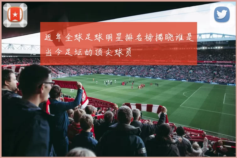 近年全球足球明星排名榜揭晓谁是当今足坛的顶尖球员
