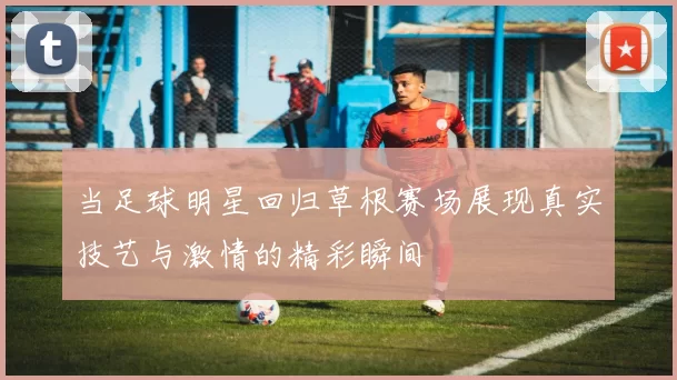 当足球明星回归草根赛场展现真实技艺与激情的精彩瞬间