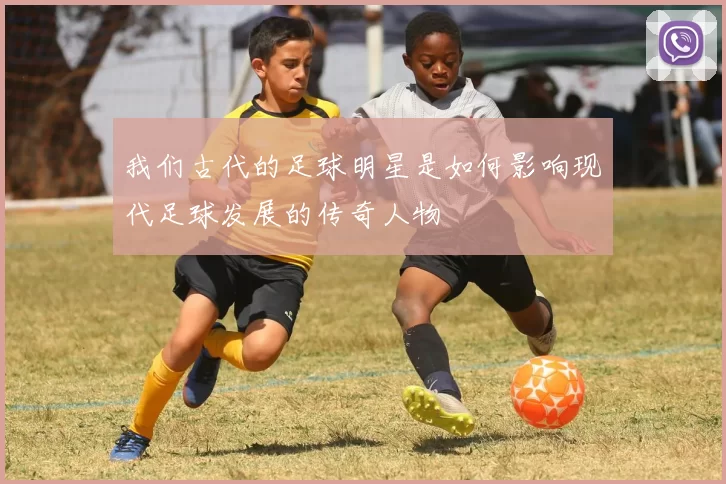我们古代的足球明星是如何影响现代足球发展的传奇人物