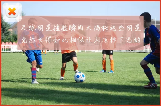 足球明星撞脸瞬间大揭秘这些明星竟然长得如此相似让人惊掉下巴的对比图