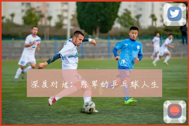 深度对话：陈军的乒乓球人生
