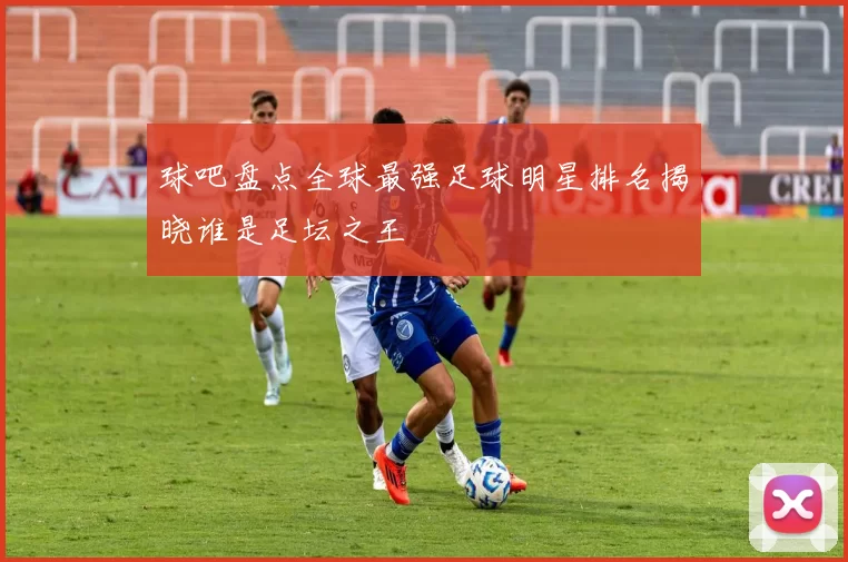 球吧盘点全球最强足球明星排名揭晓谁是足坛之王