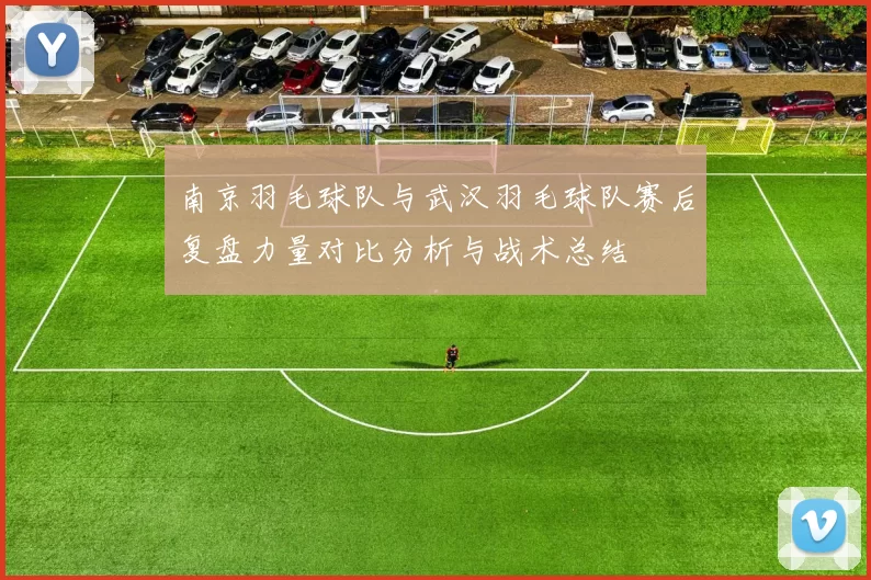 南京羽毛球队与武汉羽毛球队赛后复盘力量对比分析与战术总结