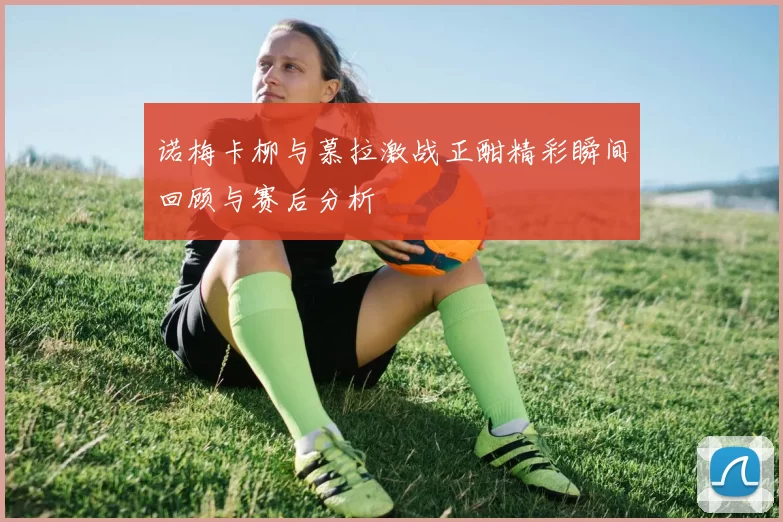 诺梅卡柳与慕拉激战正酣精彩瞬间回顾与赛后分析