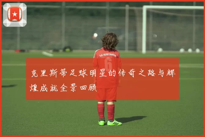 克里斯蒂足球明星的传奇之路与辉煌成就全景回顾