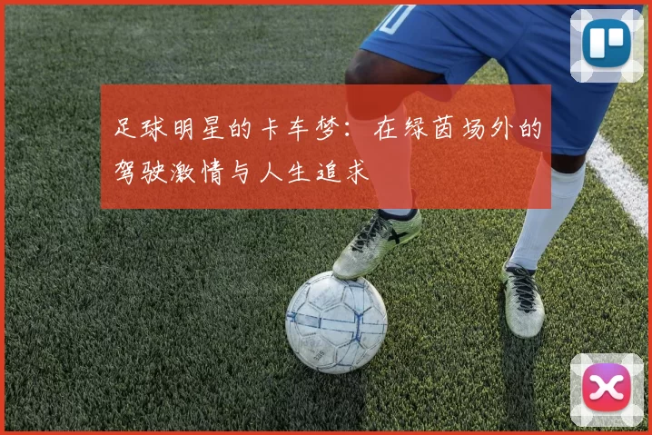 足球明星的卡车梦：在绿茵场外的驾驶激情与人生追求