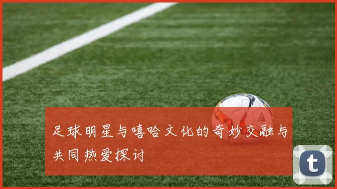 足球明星与嘻哈文化的奇妙交融与共同热爱探讨