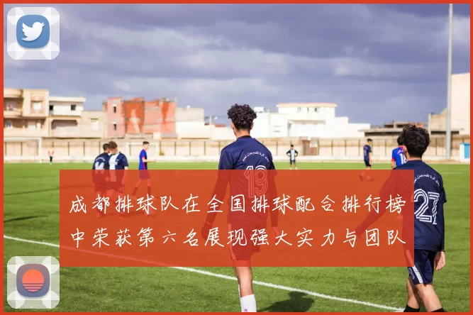 成都排球队在全国排球配合排行榜中荣获第六名展现强大实力与团队默契