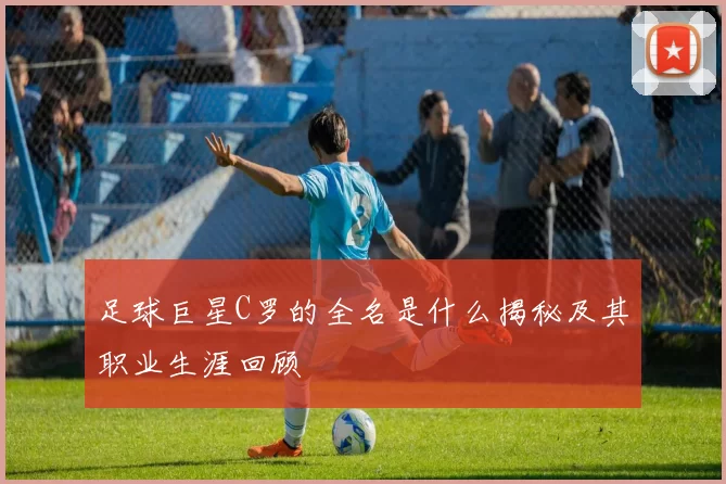 足球巨星C罗的全名是什么揭秘及其职业生涯回顾