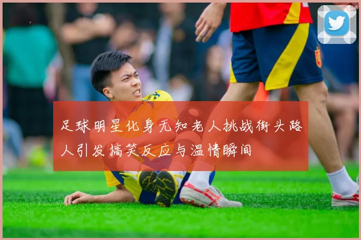 足球明星化身无知老人挑战街头路人引发搞笑反应与温情瞬间