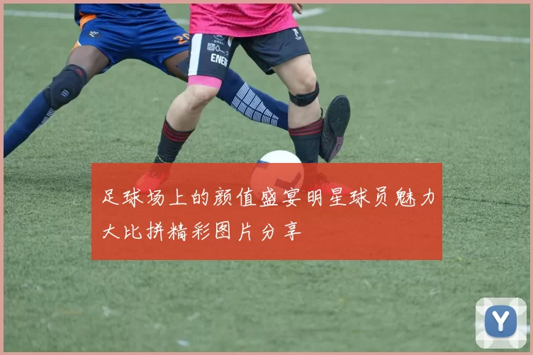 足球场上的颜值盛宴明星球员魅力大比拼精彩图片分享