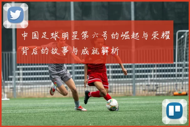 中国足球明星第六号的崛起与荣耀背后的故事与成就解析