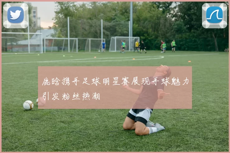 鹿晗携手足球明星赛展现手球魅力引发粉丝热潮