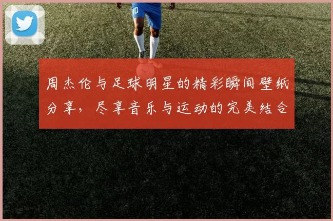 周杰伦与足球明星的精彩瞬间壁纸分享，尽享音乐与运动的完美结合