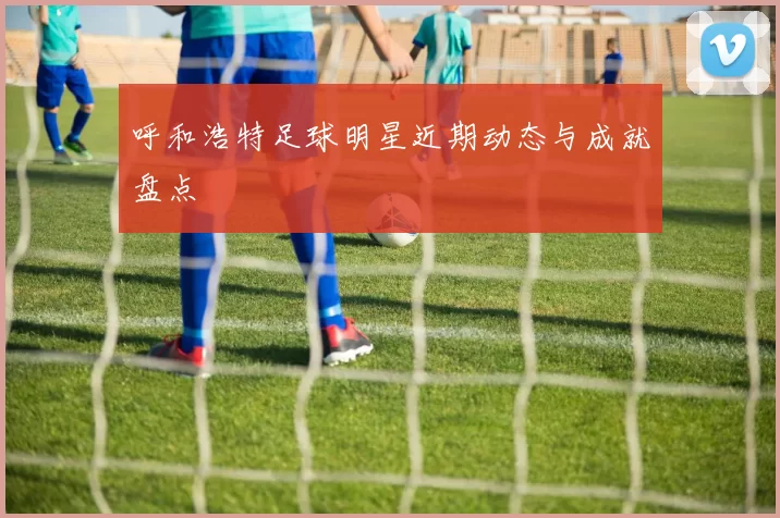 呼和浩特足球明星近期动态与成就盘点