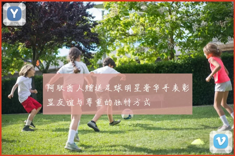 阿联酋人赠送足球明星奢华手表彰显友谊与尊重的独特方式