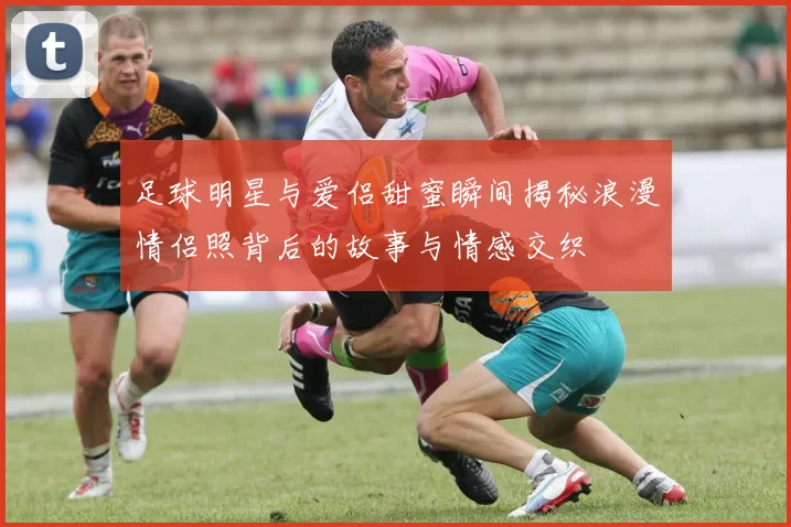 足球明星与爱侣甜蜜瞬间揭秘浪漫情侣照背后的故事与情感交织