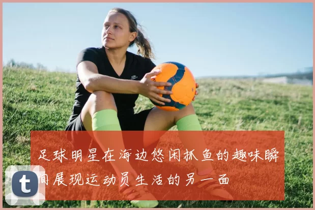足球明星在海边悠闲抓鱼的趣味瞬间展现运动员生活的另一面