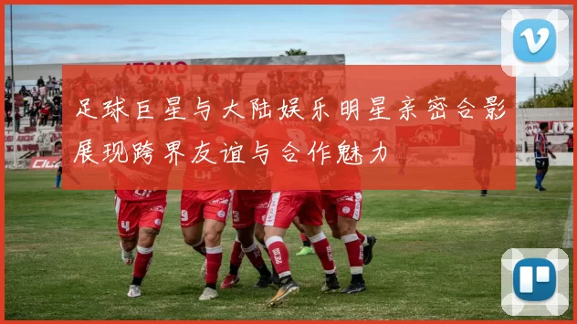 足球巨星与大陆娱乐明星亲密合影展现跨界友谊与合作魅力