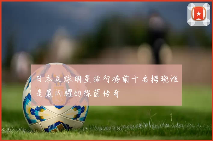 日本足球明星排行榜前十名揭晓谁是最闪耀的绿茵传奇
