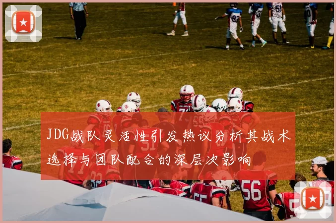 JDG战队灵活性引发热议分析其战术选择与团队配合的深层次影响