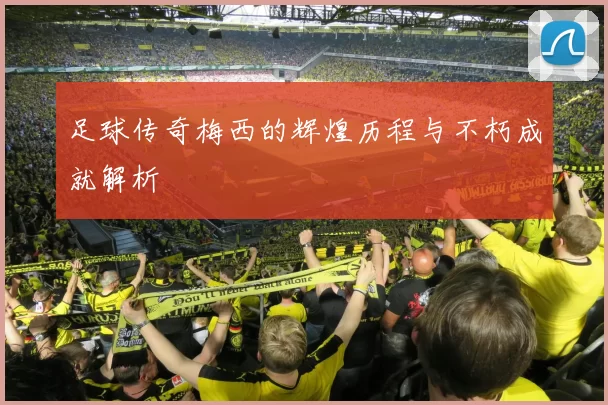 足球传奇梅西的辉煌历程与不朽成就解析