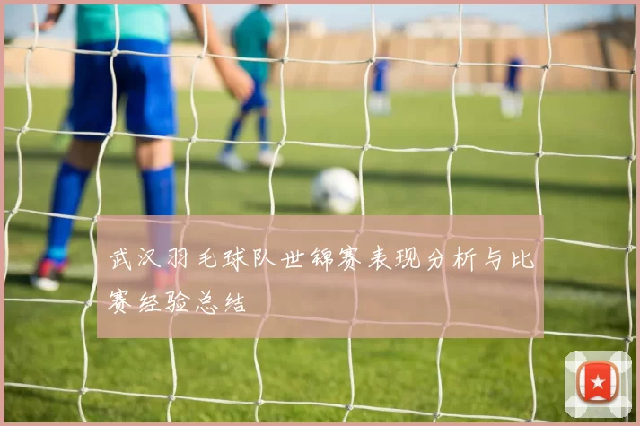 武汉羽毛球队世锦赛表现分析与比赛经验总结