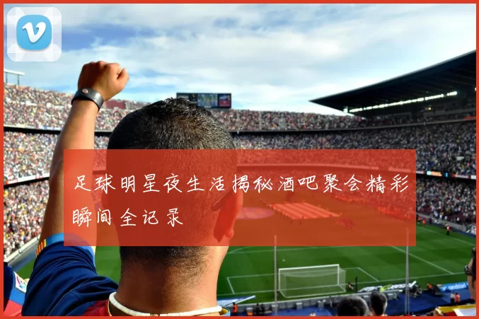足球明星夜生活揭秘酒吧聚会精彩瞬间全记录