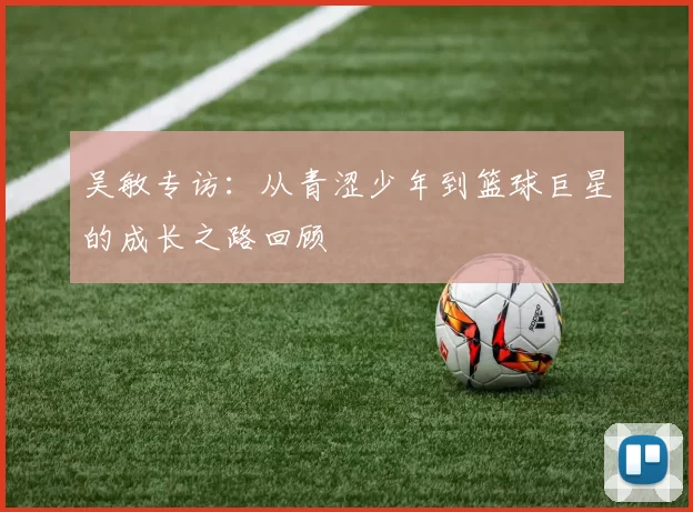 吴敏专访：从青涩少年到篮球巨星的成长之路回顾
