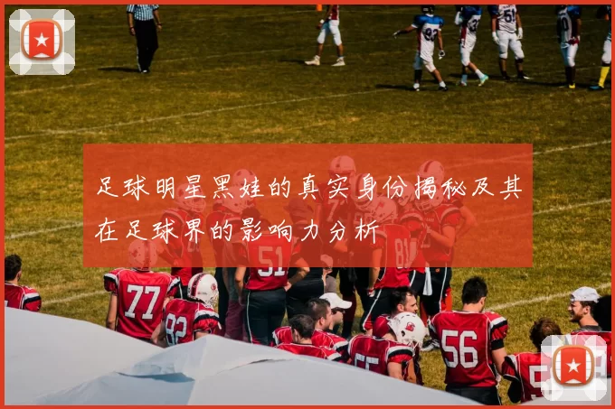 足球明星黑娃的真实身份揭秘及其在足球界的影响力分析
