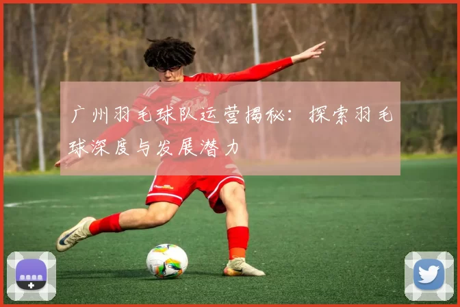 广州羽毛球队运营揭秘：探索羽毛球深度与发展潜力