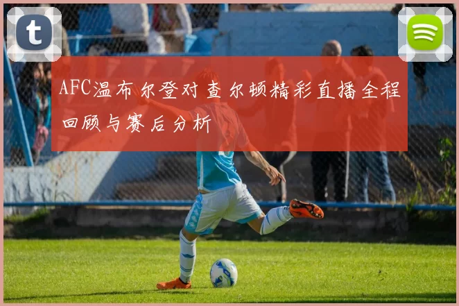 AFC温布尔登对查尔顿精彩直播全程回顾与赛后分析