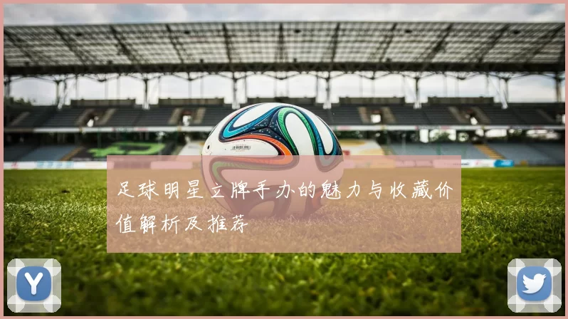 足球明星立牌手办的魅力与收藏价值解析及推荐