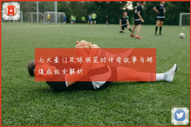 七大豪门足球明星的传奇故事与辉煌成就全解析