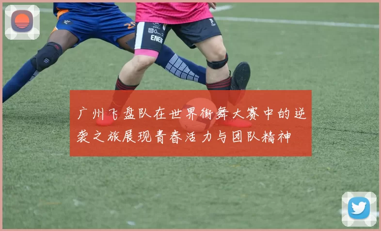 广州飞盘队在世界街舞大赛中的逆袭之旅展现青春活力与团队精神