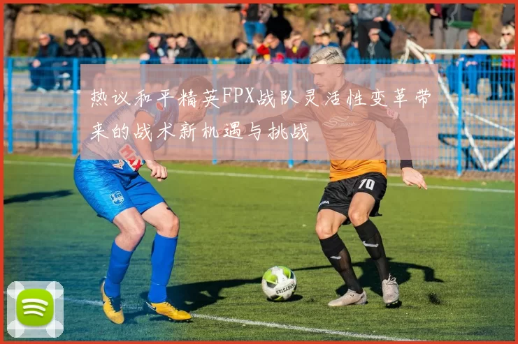 热议和平精英FPX战队灵活性变革带来的战术新机遇与挑战