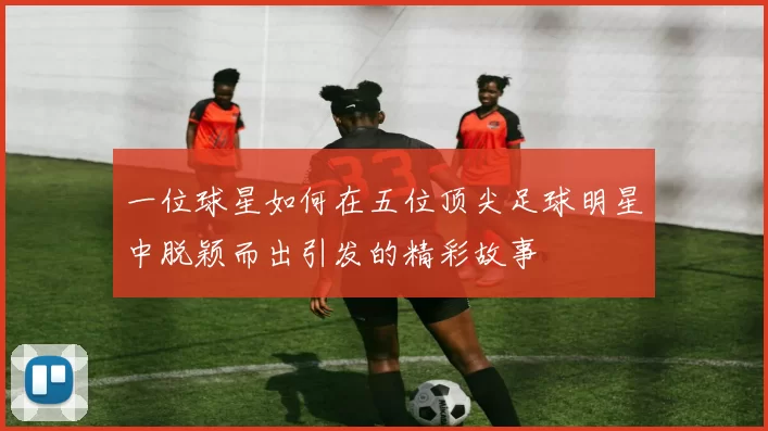 一位球星如何在五位顶尖足球明星中脱颖而出引发的精彩故事