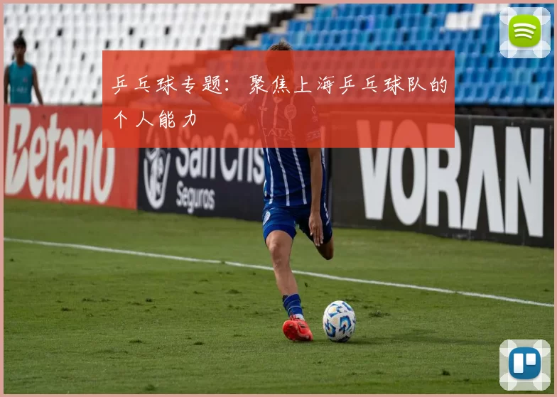 乒乓球专题：聚焦上海乒乓球队的个人能力