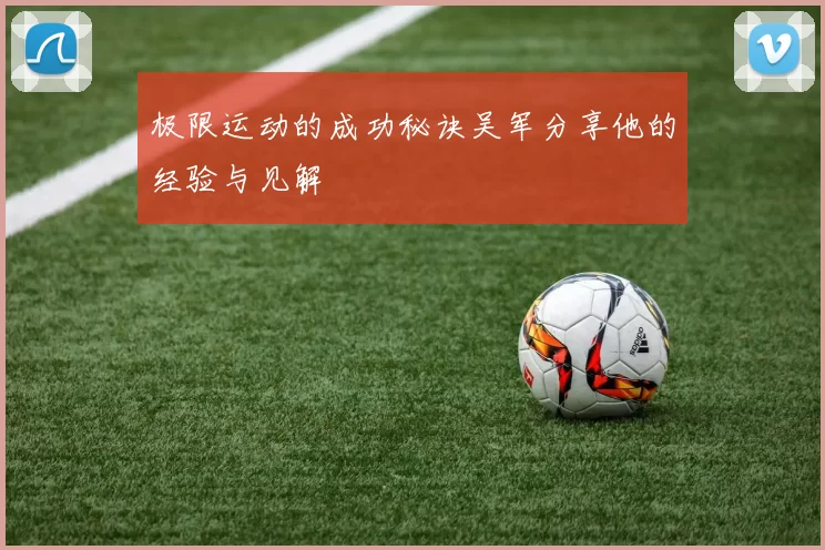 极限运动的成功秘诀吴军分享他的经验与见解