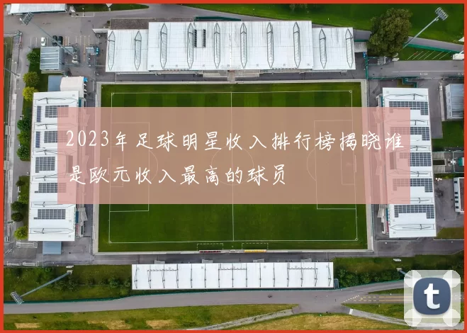 2023年足球明星收入排行榜揭晓谁是欧元收入最高的球员