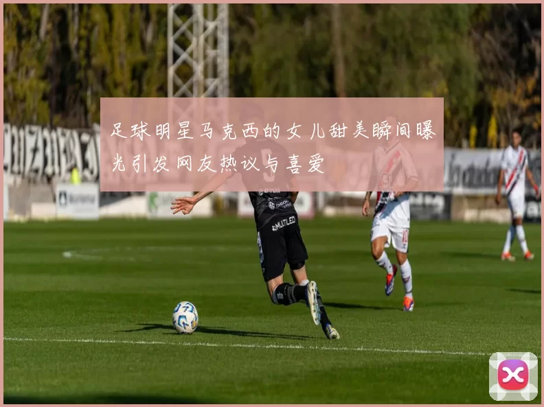 足球明星马克西的女儿甜美瞬间曝光引发网友热议与喜爱