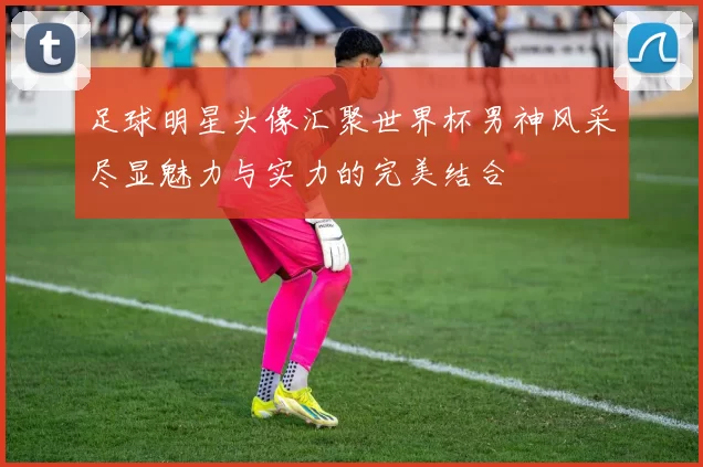 足球明星头像汇聚世界杯男神风采尽显魅力与实力的完美结合