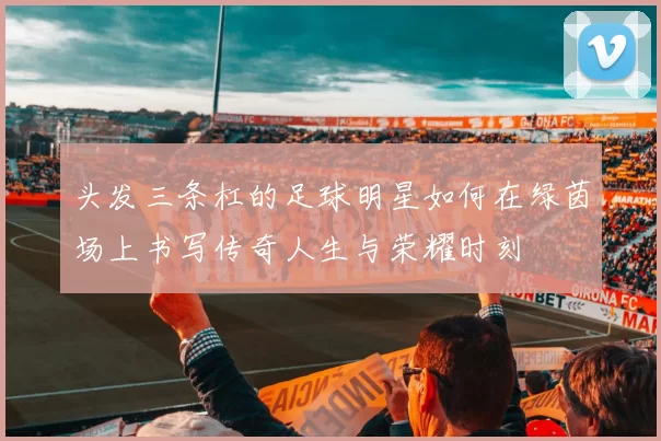 头发三条杠的足球明星如何在绿茵场上书写传奇人生与荣耀时刻