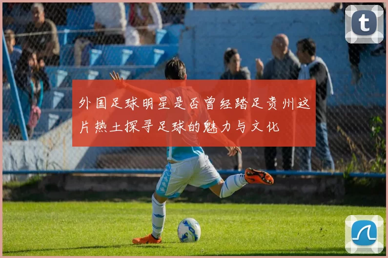 外国足球明星是否曾经踏足贵州这片热土探寻足球的魅力与文化
