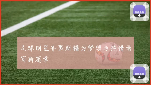 足球明星齐聚新疆为梦想与热情谱写新篇章
