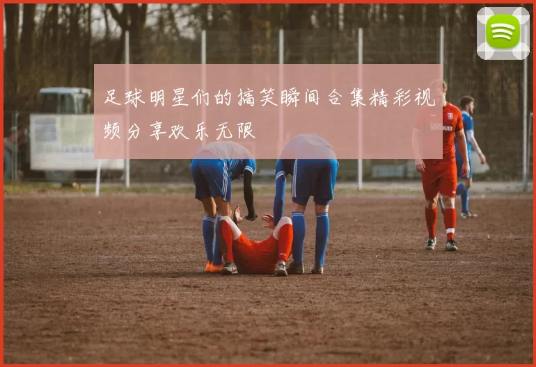 足球明星们的搞笑瞬间合集精彩视频分享欢乐无限