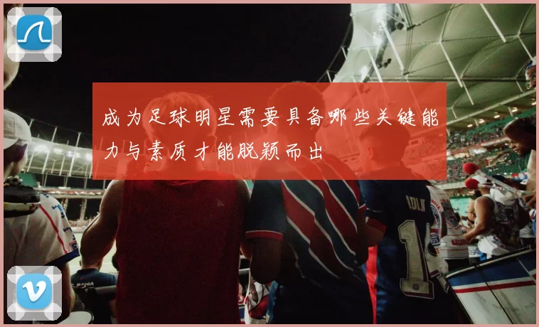 成为足球明星需要具备哪些关键能力与素质才能脱颖而出